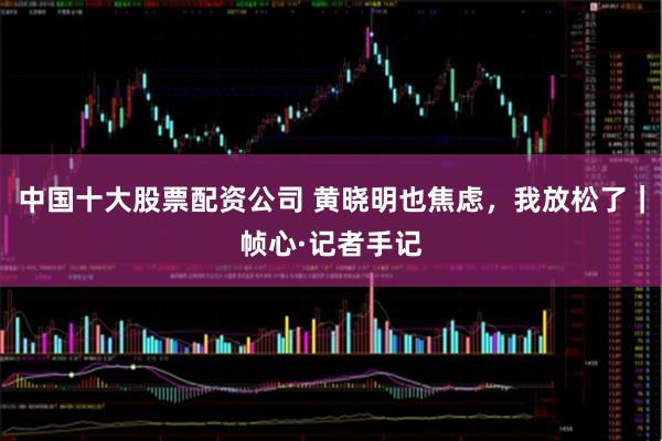 中国十大股票配资公司 黄晓明也焦虑，我放松了｜帧心·记者手记