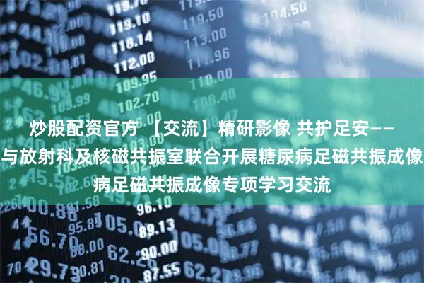 炒股配资官方 【交流】精研影像 共护足安——院周围血管科与放射科及核磁共振室联合开展糖尿病足磁共振成像专项学习交流