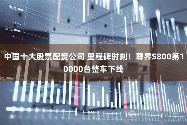 中国十大股票配资公司 里程碑时刻！尊界S800第10000台整车下线