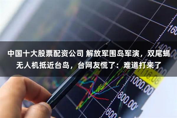 中国十大股票配资公司 解放军围岛军演，双尾蝎无人机抵近台岛，台网友慌了：难道打来了