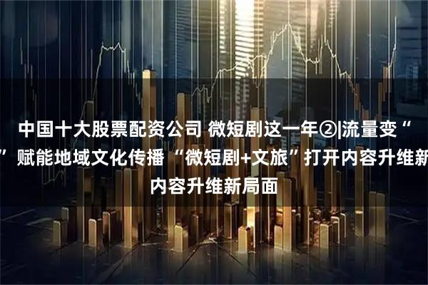 中国十大股票配资公司 微短剧这一年②|流量变“留量” 赋能地域文化传播 “微短剧+文旅”打开内容升维新局面