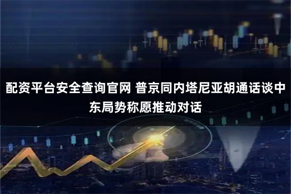 配资平台安全查询官网 普京同内塔尼亚胡通话谈中东局势　称愿推动对话