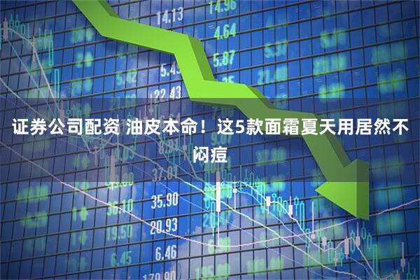 证券公司配资 油皮本命！这5款面霜夏天用居然不闷痘