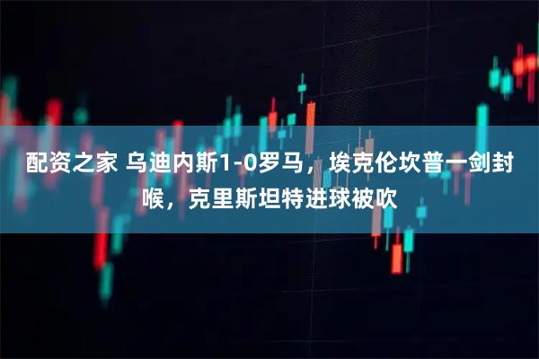 配资之家 乌迪内斯1-0罗马，埃克伦坎普一剑封喉，克里斯坦特进球被吹