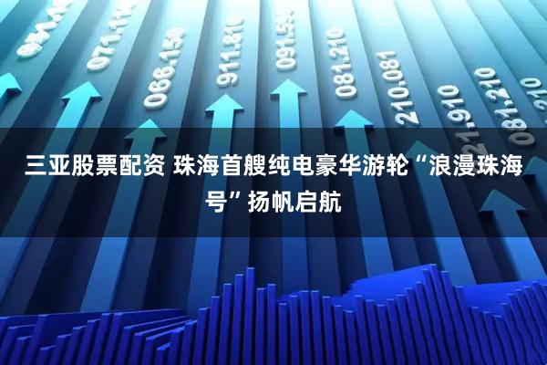 三亚股票配资 珠海首艘纯电豪华游轮“浪漫珠海号”扬帆启航