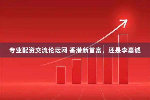 专业配资交流论坛网 香港新首富，还是李嘉诚
