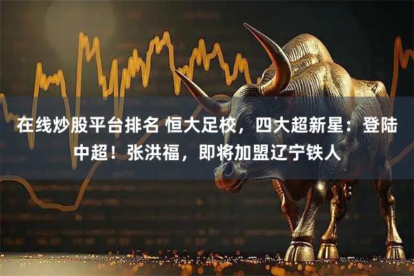 在线炒股平台排名 恒大足校，四大超新星：登陆中超！张洪福，即将加盟辽宁铁人