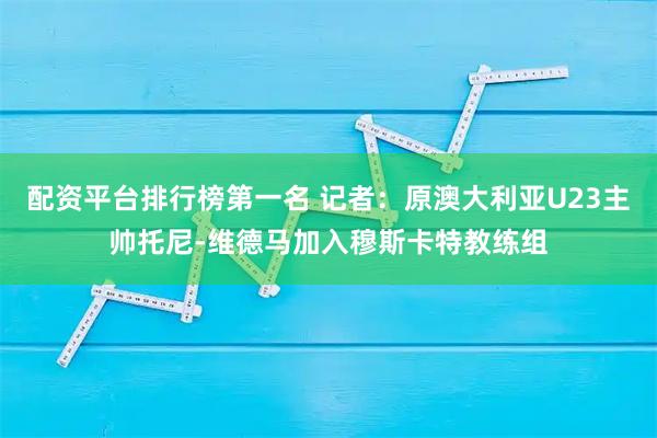 配资平台排行榜第一名 记者：原澳大利亚U23主帅托尼-维德马加入穆斯卡特教练组