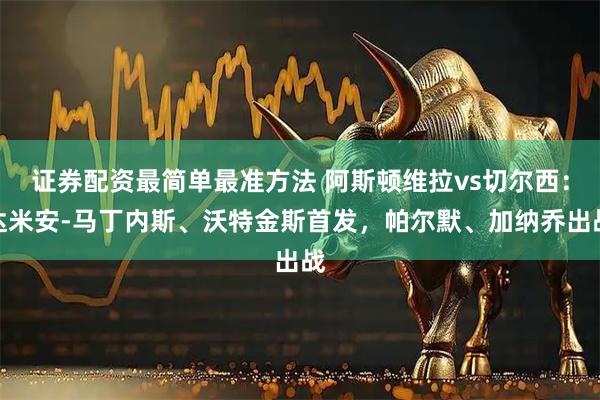 证券配资最简单最准方法 阿斯顿维拉vs切尔西：达米安-马丁内斯、沃特金斯首发，帕尔默、加纳乔出战
