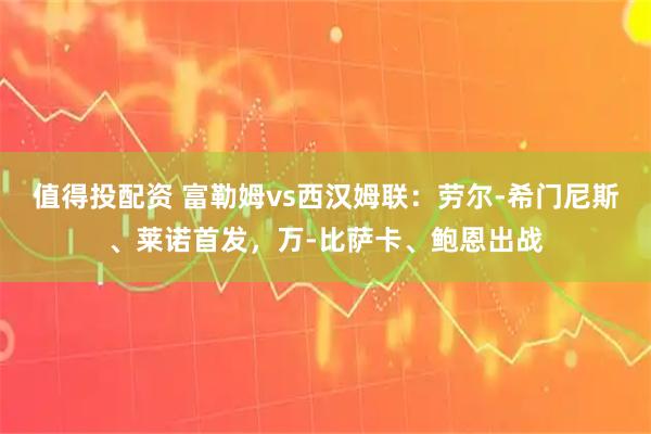 值得投配资 富勒姆vs西汉姆联：劳尔-希门尼斯、莱诺首发，万-比萨卡、鲍恩出战