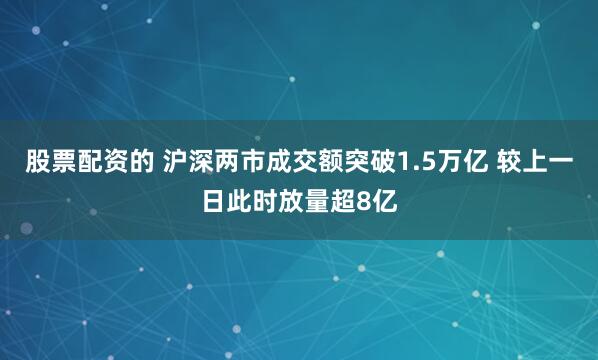 股票配资的 沪深两市成交额突破1.5万亿 较上一日此时放量超8亿