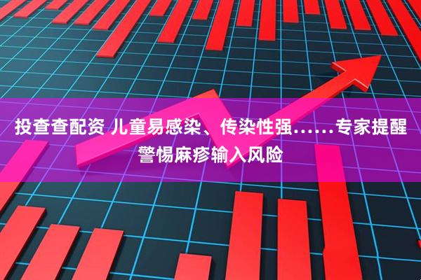 投查查配资 儿童易感染、传染性强……专家提醒警惕麻疹输入风险