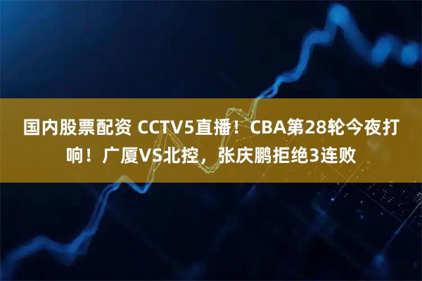 国内股票配资 CCTV5直播！CBA第28轮今夜打响！广厦VS北控，张庆鹏拒绝3连败