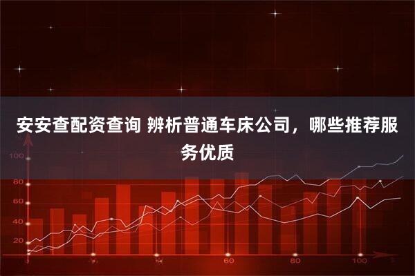 安安查配资查询 辨析普通车床公司，哪些推荐服务优质