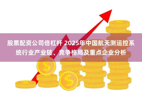 股票配资公司倍杠杆 2025年中国航天测运控系统行业产业链、竞争格局及重点企业分析