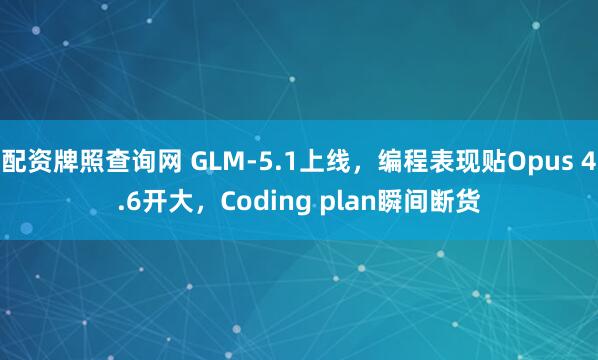 配资牌照查询网 GLM-5.1上线，编程表现贴Opus 4.6开大，Coding plan瞬间断货