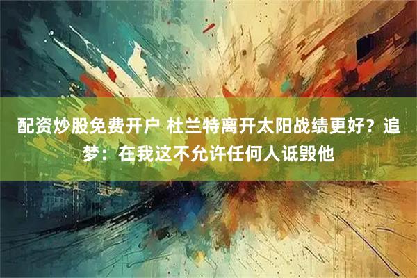 配资炒股免费开户 杜兰特离开太阳战绩更好？追梦：在我这不允许任何人诋毁他