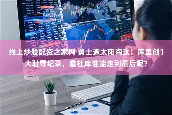 线上炒股配资之家网 勇士遭太阳淘汰！库里创1大耻辱纪录，詹杜库谁能走到最后呢？
