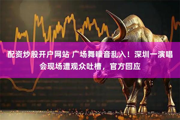 配资炒股开户网站 广场舞噪音乱入!深圳一演唱会现场遭观众吐槽,官方回应