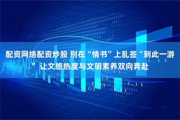 配资网络配资炒股 别在“情书”上乱签“到此一游” 让文旅热度与文明素养双向奔赴