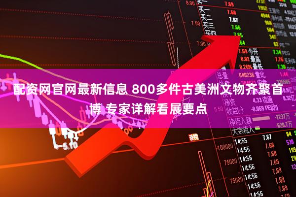 配资网官网最新信息 800多件古美洲文物齐聚首博 专家详解看展要点