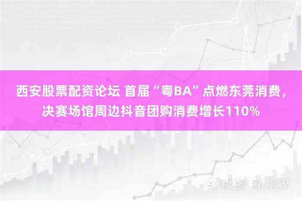西安股票配资论坛 首届“粤BA”点燃东莞消费，决赛场馆周边抖音团购消费增长110%