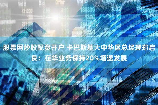股票网炒股配资开户 卡巴斯基大中华区总经理郑启良：在华业务保持20%增速发展