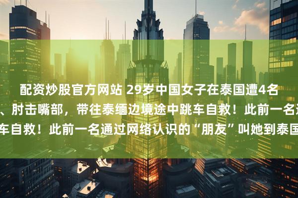 配资炒股官方网站 29岁中国女子在泰国遭4名男子绑架，被抢走手机、肘击嘴部，带往泰缅边境途中跳车自救！此前一名通过网络认识的“朋友”叫她到泰国玩几天